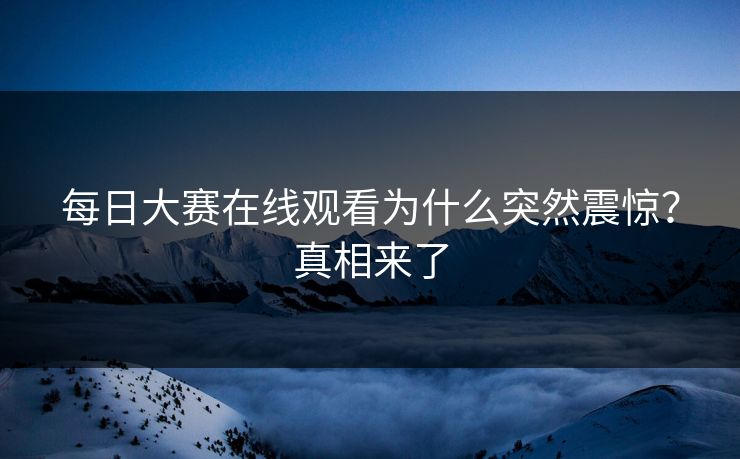 每日大赛在线观看为什么突然震惊？真相来了