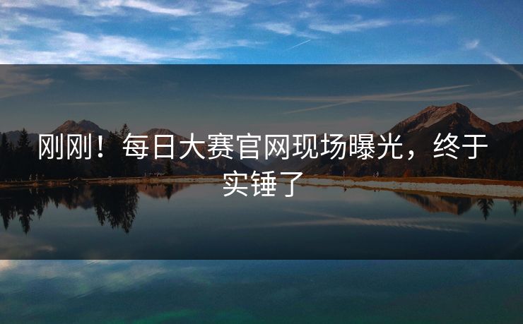 刚刚！每日大赛官网现场曝光，终于实锤了