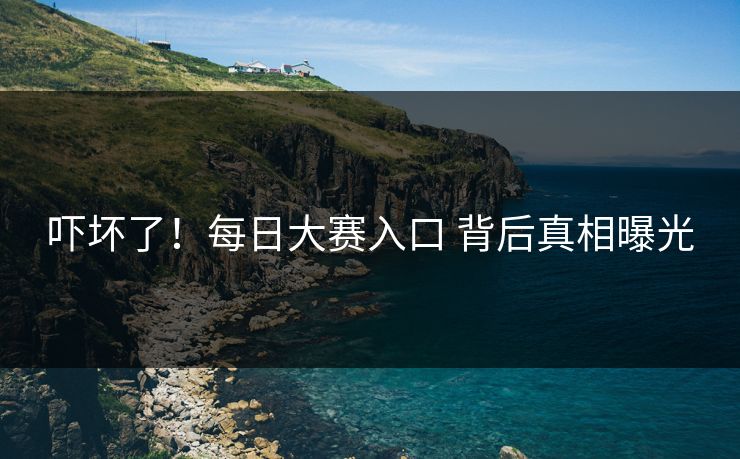 吓坏了！每日大赛入口 背后真相曝光
