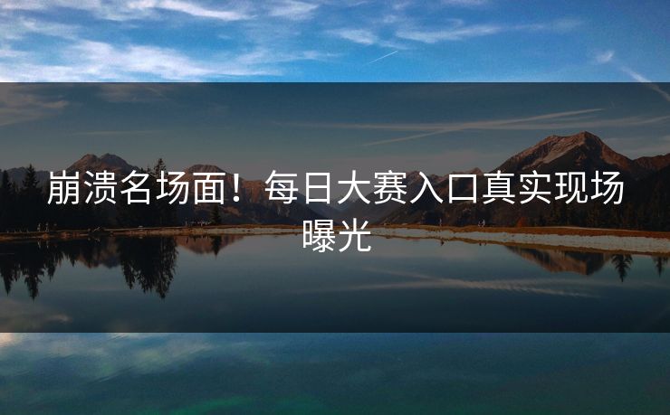 崩溃名场面！每日大赛入口真实现场曝光
