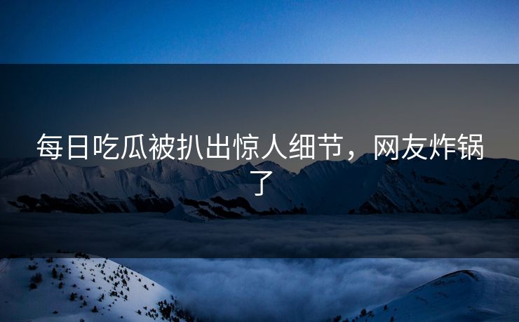 每日吃瓜被扒出惊人细节，网友炸锅了