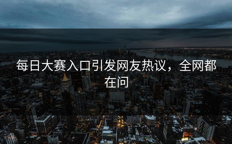 每日大赛入口引发网友热议，全网都在问