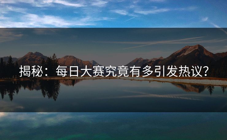 揭秘：每日大赛究竟有多引发热议？