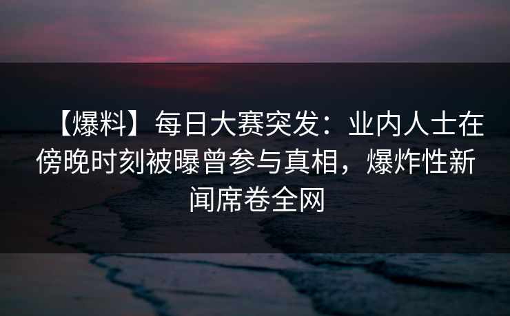 【爆料】每日大赛突发：业内人士在傍晚时刻被曝曾参与真相，爆炸性新闻席卷全网