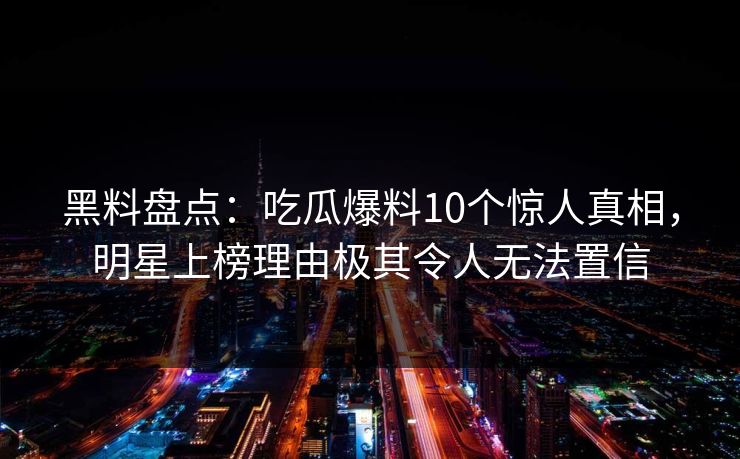 黑料盘点：吃瓜爆料10个惊人真相，明星上榜理由极其令人无法置信