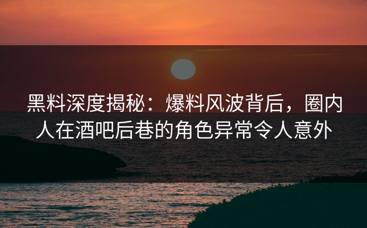 黑料深度揭秘：爆料风波背后，圈内人在酒吧后巷的角色异常令人意外