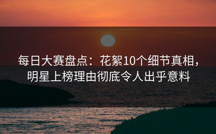 每日大赛盘点：花絮10个细节真相，明星上榜理由彻底令人出乎意料
