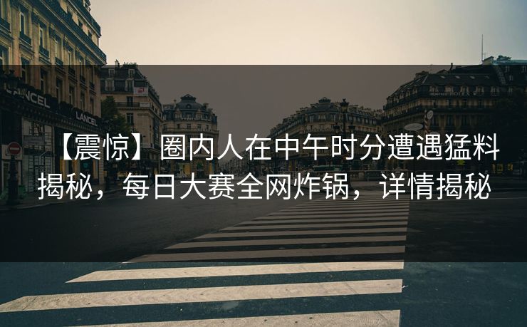【震惊】圈内人在中午时分遭遇猛料揭秘，每日大赛全网炸锅，详情揭秘