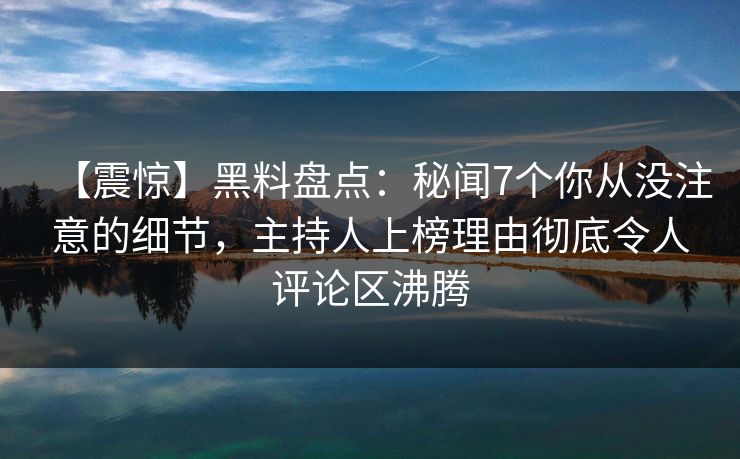 【震惊】黑料盘点：秘闻7个你从没注意的细节，主持人上榜理由彻底令人评论区沸腾