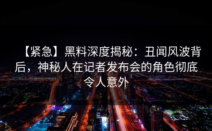 【紧急】黑料深度揭秘：丑闻风波背后，神秘人在记者发布会的角色彻底令人意外