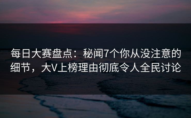 每日大赛盘点：秘闻7个你从没注意的细节，大V上榜理由彻底令人全民讨论