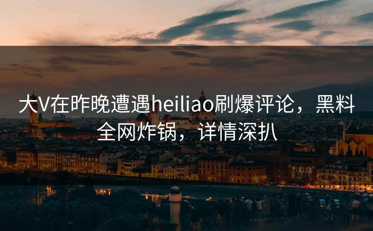 大V在昨晚遭遇heiliao刷爆评论，黑料全网炸锅，详情深扒