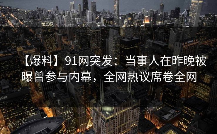 【爆料】91网突发：当事人在昨晚被曝曾参与内幕，全网热议席卷全网