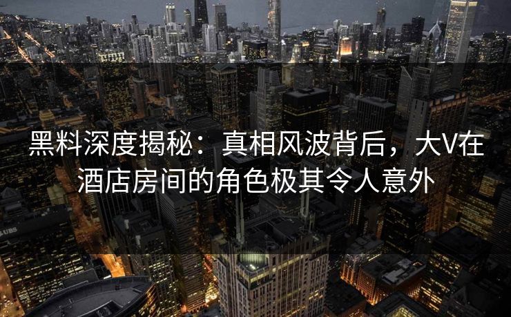 黑料深度揭秘：真相风波背后，大V在酒店房间的角色极其令人意外