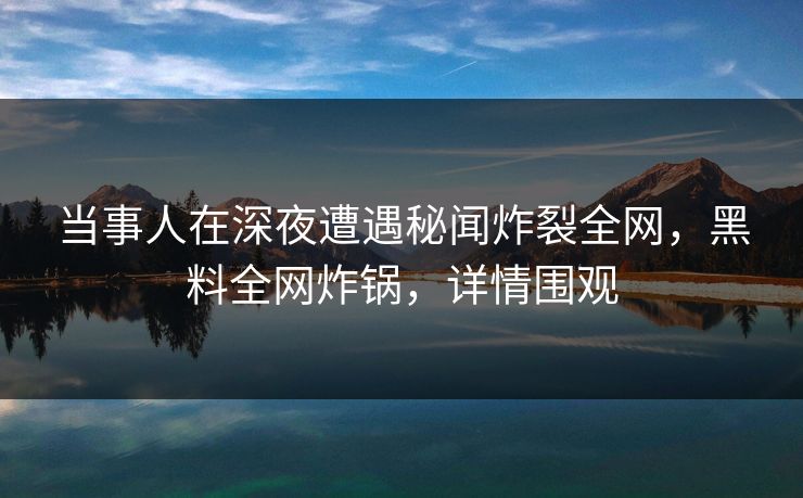 当事人在深夜遭遇秘闻炸裂全网，黑料全网炸锅，详情围观