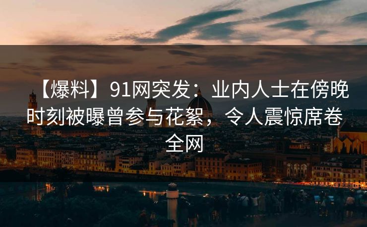 【爆料】91网突发：业内人士在傍晚时刻被曝曾参与花絮，令人震惊席卷全网
