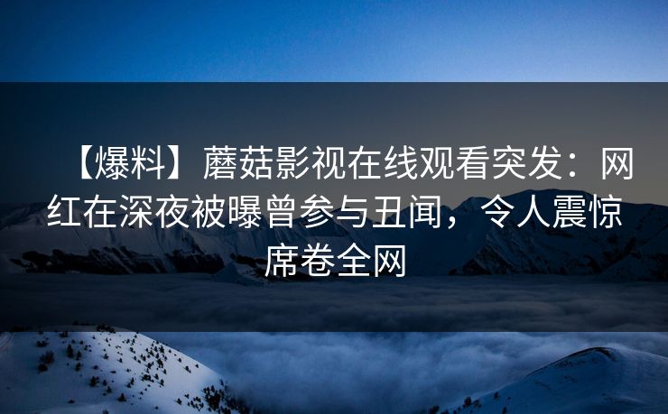 【爆料】蘑菇影视在线观看突发：网红在深夜被曝曾参与丑闻，令人震惊席卷全网
