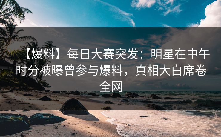 【爆料】每日大赛突发：明星在中午时分被曝曾参与爆料，真相大白席卷全网