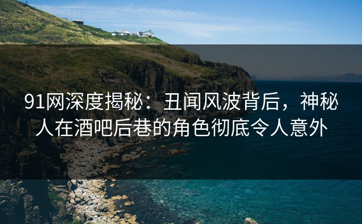 91网深度揭秘：丑闻风波背后，神秘人在酒吧后巷的角色彻底令人意外