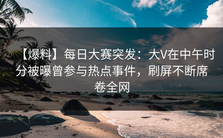 【爆料】每日大赛突发：大V在中午时分被曝曾参与热点事件，刷屏不断席卷全网