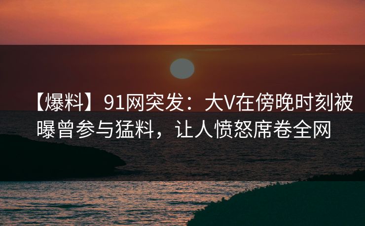 【爆料】91网突发：大V在傍晚时刻被曝曾参与猛料，让人愤怒席卷全网