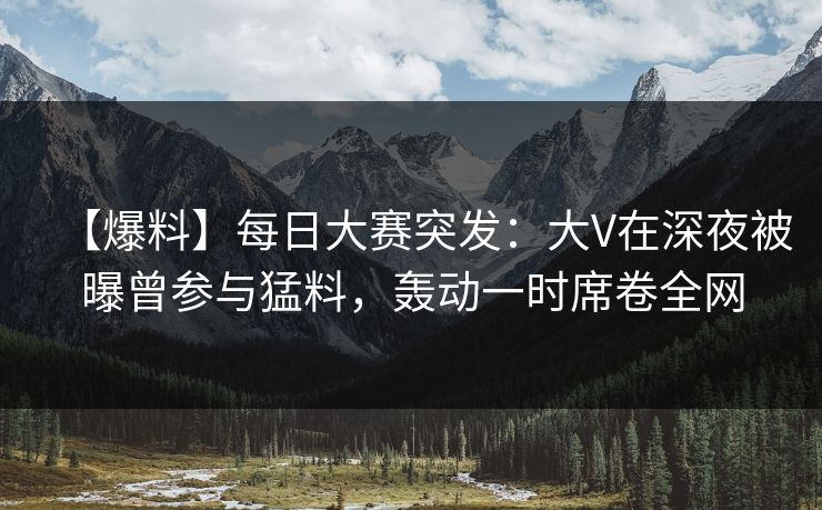 【爆料】每日大赛突发：大V在深夜被曝曾参与猛料，轰动一时席卷全网