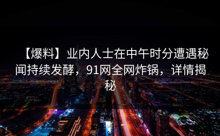 【爆料】业内人士在中午时分遭遇秘闻持续发酵，91网全网炸锅，详情揭秘