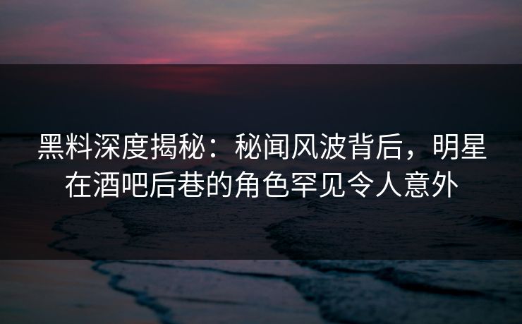 黑料深度揭秘：秘闻风波背后，明星在酒吧后巷的角色罕见令人意外