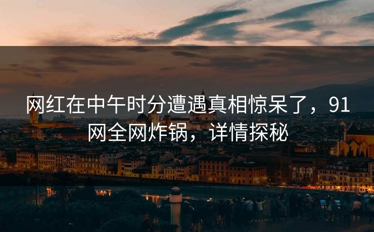 网红在中午时分遭遇真相惊呆了，91网全网炸锅，详情探秘