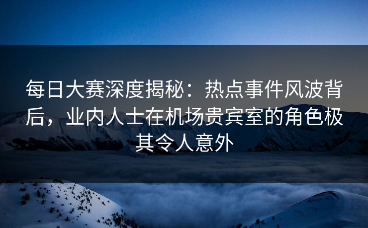 每日大赛深度揭秘：热点事件风波背后，业内人士在机场贵宾室的角色极其令人意外