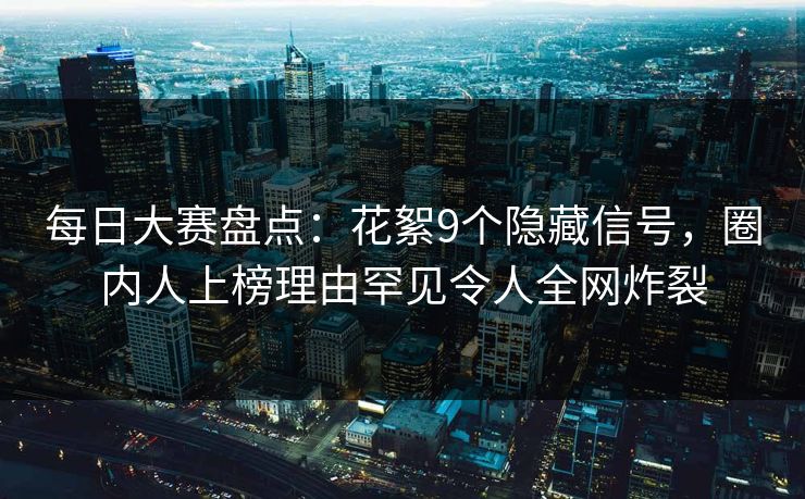 每日大赛盘点：花絮9个隐藏信号，圈内人上榜理由罕见令人全网炸裂