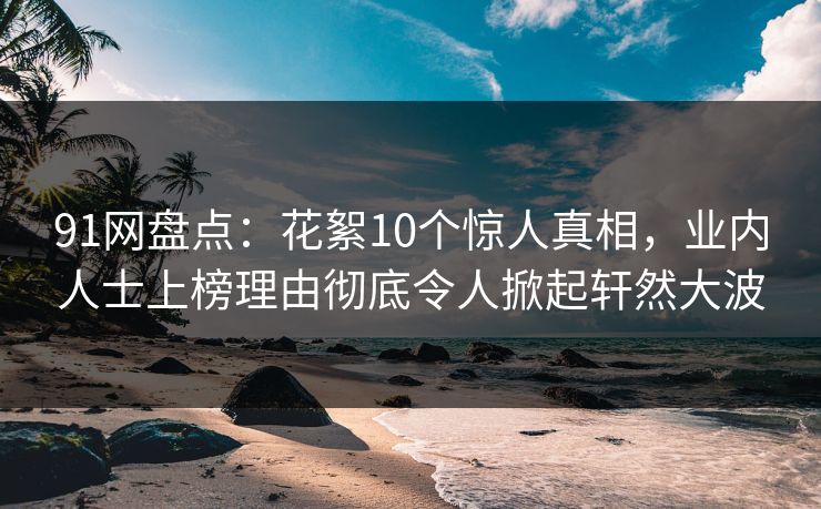 91网盘点：花絮10个惊人真相，业内人士上榜理由彻底令人掀起轩然大波