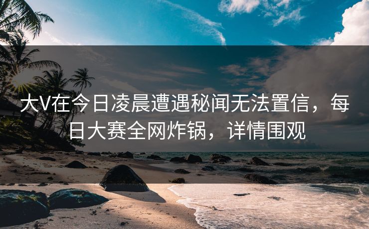 大V在今日凌晨遭遇秘闻无法置信，每日大赛全网炸锅，详情围观