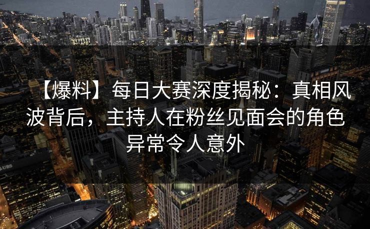 【爆料】每日大赛深度揭秘：真相风波背后，主持人在粉丝见面会的角色异常令人意外