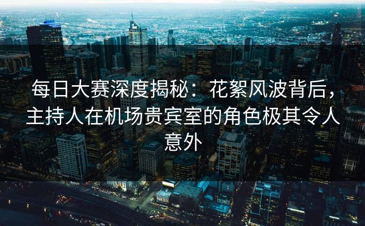 每日大赛深度揭秘：花絮风波背后，主持人在机场贵宾室的角色极其令人意外