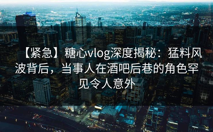 【紧急】糖心vlog深度揭秘：猛料风波背后，当事人在酒吧后巷的角色罕见令人意外