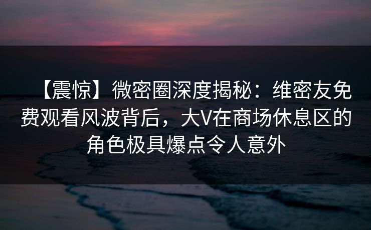 【震惊】微密圈深度揭秘：维密友免费观看风波背后，大V在商场休息区的角色极具爆点令人意外