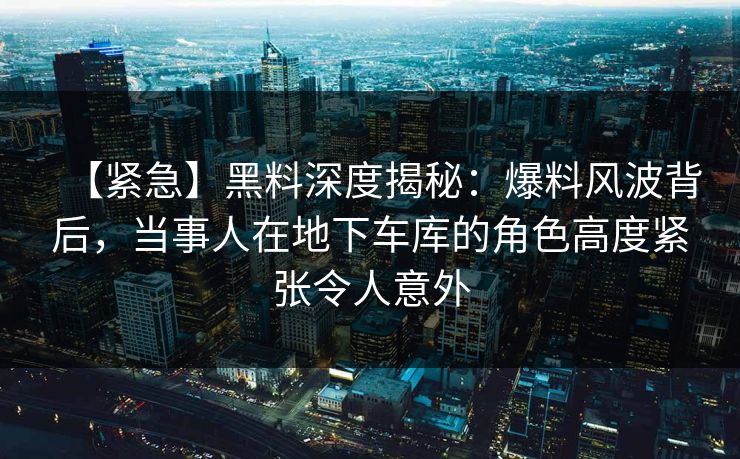【紧急】黑料深度揭秘：爆料风波背后，当事人在地下车库的角色高度紧张令人意外