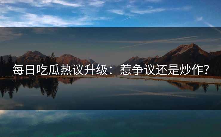 每日吃瓜热议升级：惹争议还是炒作？