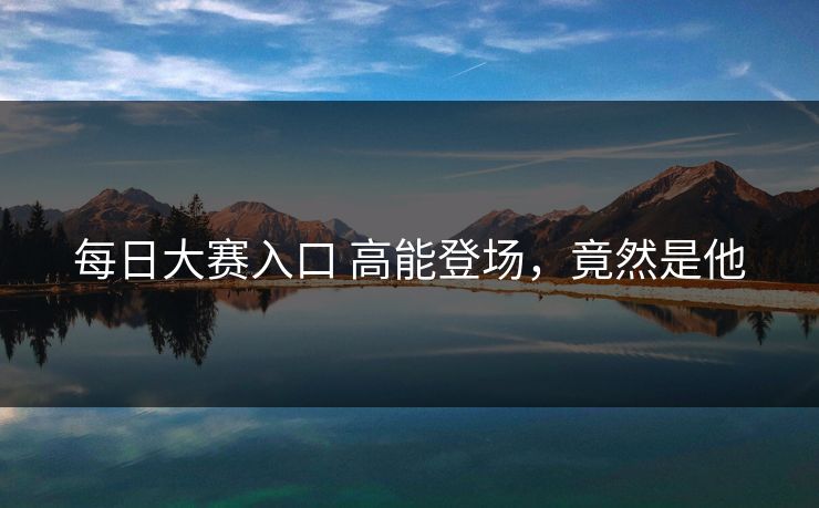 每日大赛入口 高能登场，竟然是他