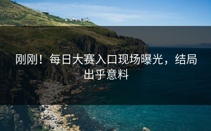刚刚！每日大赛入口现场曝光，结局出乎意料