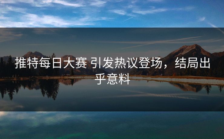 推特每日大赛 引发热议登场，结局出乎意料