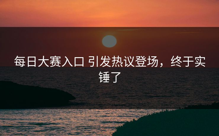 每日大赛入口 引发热议登场，终于实锤了