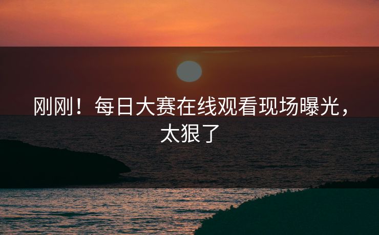 刚刚！每日大赛在线观看现场曝光，太狠了