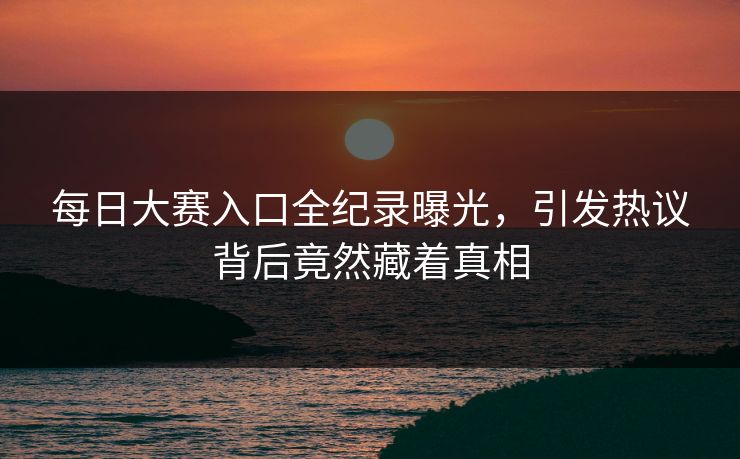 每日大赛入口全纪录曝光，引发热议背后竟然藏着真相