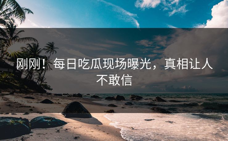 刚刚！每日吃瓜现场曝光，真相让人不敢信