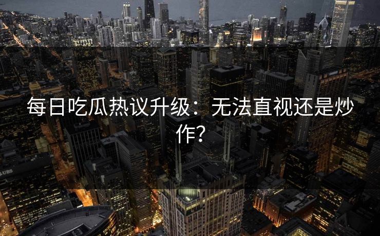 每日吃瓜热议升级：无法直视还是炒作？