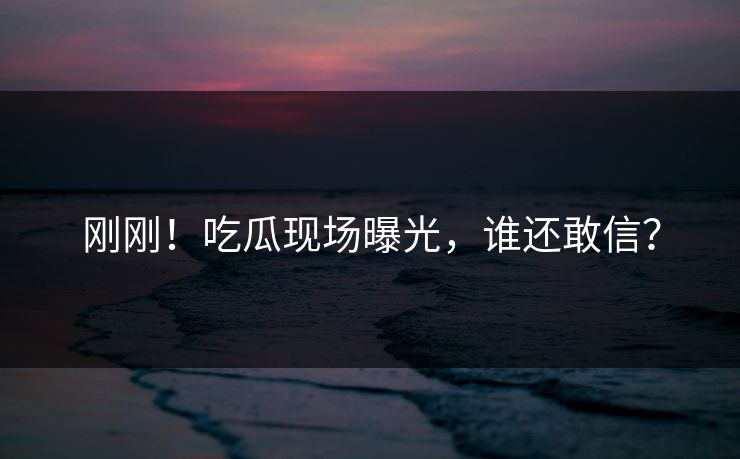 刚刚！吃瓜现场曝光，谁还敢信？