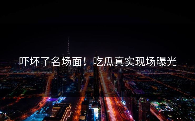 吓坏了名场面！吃瓜真实现场曝光