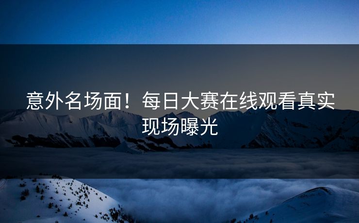 意外名场面！每日大赛在线观看真实现场曝光